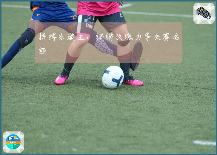 拼搏东道主，铿锵玫瑰力争决赛名额