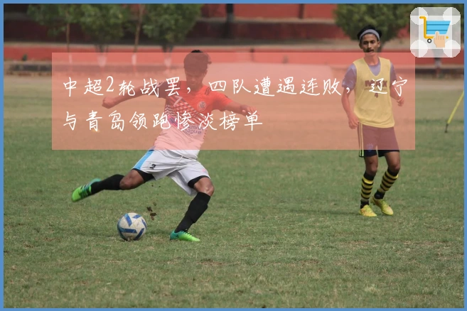 中超2轮战罢，四队遭遇连败，辽宁与青岛领跑惨淡榜单