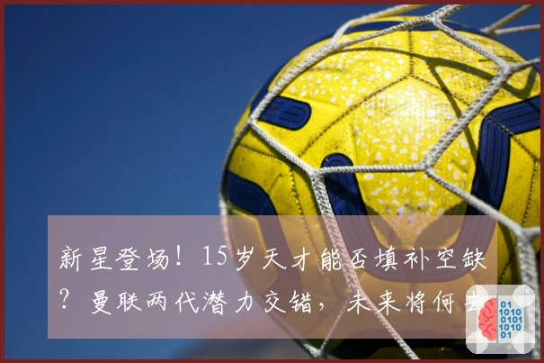 新星登场！15岁天才能否填补空缺？曼联两代潜力交错，未来将何去何从