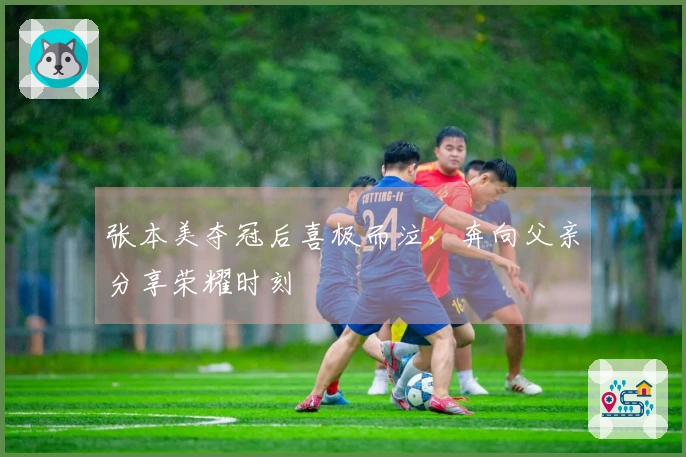 张本美夺冠后喜极而泣，奔向父亲分享荣耀时刻