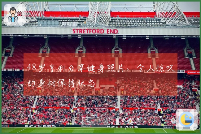 48岁亨利分享健身照片，令人惊叹的身材保持状态