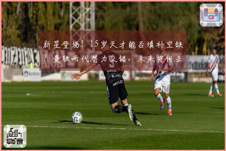 新星登场！15岁天才能否填补空缺？曼联两代潜力交错，未来将何去何从