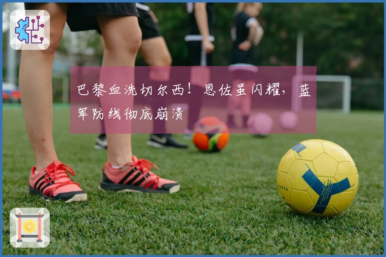 巴黎血洗切尔西！恩佐虽闪耀，蓝军防线彻底崩溃