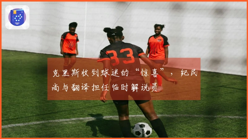 克里斯收到球迷的“惊喜”，纪民尚与翻译担任临时解说员