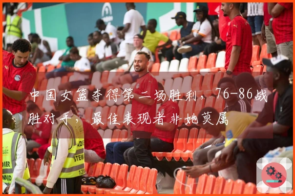 中国女篮夺得第二场胜利，76-86战胜对手，最佳表现者非她莫属