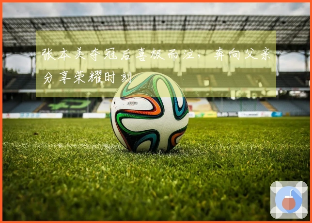 张本美夺冠后喜极而泣，奔向父亲分享荣耀时刻