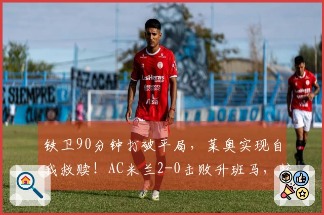 铁卫90分钟打破平局，莱奥实现自我救赎！AC米兰2-0击败升班马，接下来对阵国米