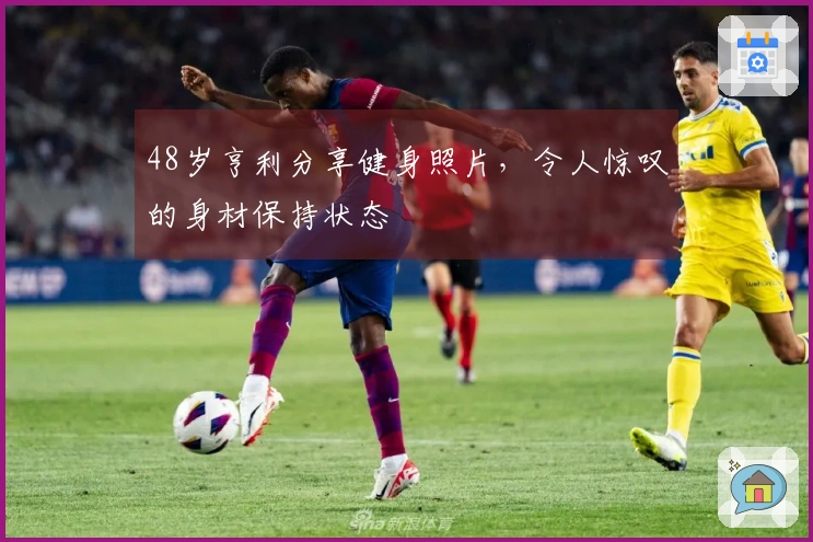 48岁亨利分享健身照片，令人惊叹的身材保持状态